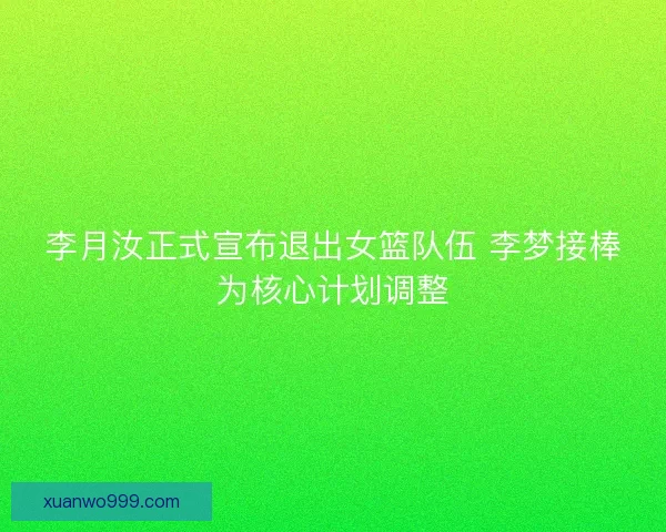 李月汝正式宣布退出女篮队伍 李梦接棒为核心计划调整
