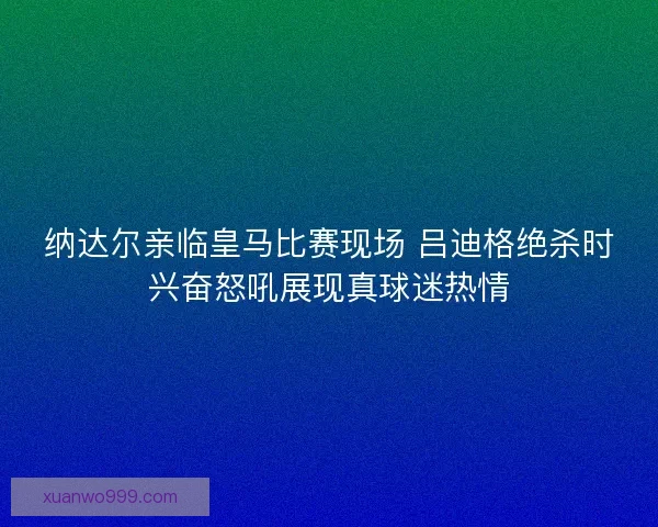 纳达尔亲临皇马比赛现场 吕迪格绝杀时兴奋怒吼展现真球迷热情