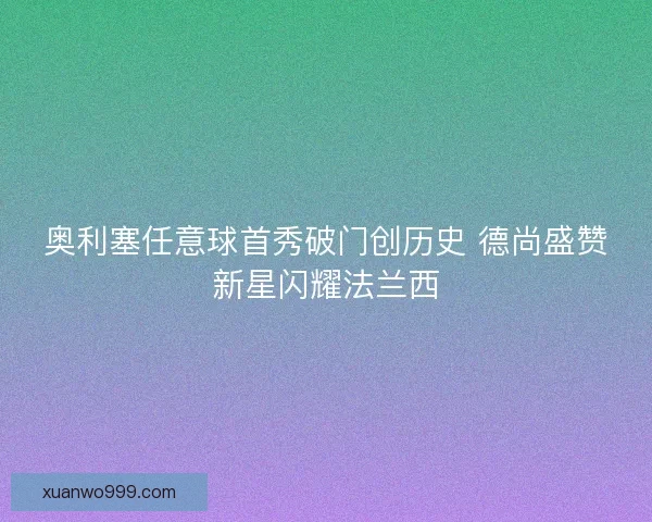 奥利塞任意球首秀破门创历史 德尚盛赞新星闪耀法兰西