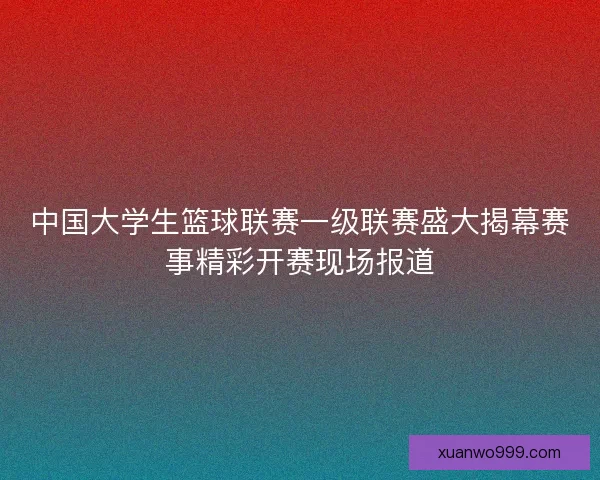 中国大学生篮球联赛一级联赛盛大揭幕赛事精彩开赛现场报道