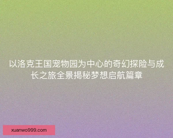 以洛克王国宠物园为中心的奇幻探险与成长之旅全景揭秘梦想启航篇章