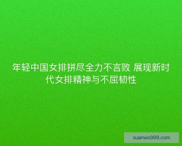 年轻中国女排拼尽全力不言败 展现新时代女排精神与不屈韧性