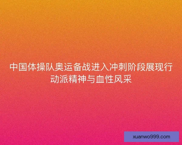 中国体操队奥运备战进入冲刺阶段展现行动派精神与血性风采 中国体操队奥运备战进入冲刺阶段展现行动派精神与血性风采
