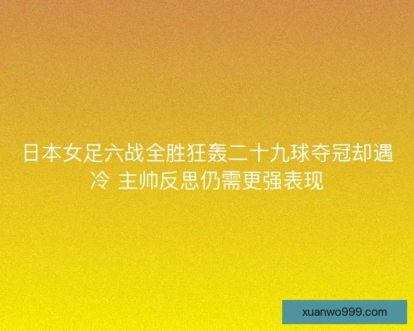 日本女足六战全胜狂轰二十九球夺冠却遇冷 主帅反思仍需更强表现