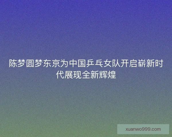 陈梦圆梦东京为中国乒乓女队开启崭新时代展现全新辉煌 陈梦圆梦东京为中国乒乓女队开启崭新时代展现全新辉煌