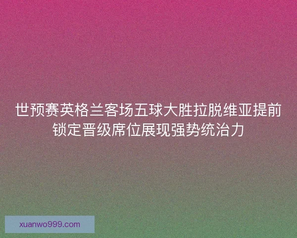 世预赛英格兰客场五球大胜拉脱维亚提前锁定晋级席位展现强势统治力