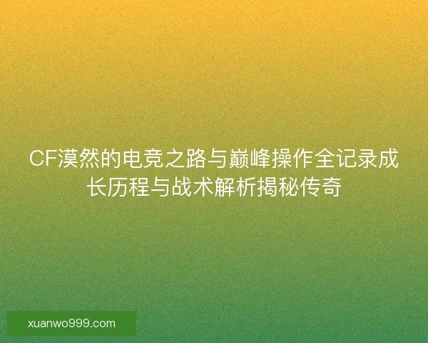 CF漠然的电竞之路与巅峰操作全记录成长历程与战术解析揭秘传奇