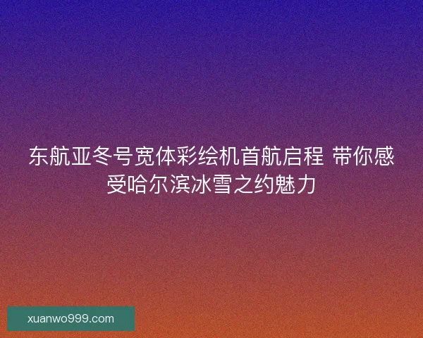 东航亚冬号宽体彩绘机首航启程 带你感受哈尔滨冰雪之约魅力
