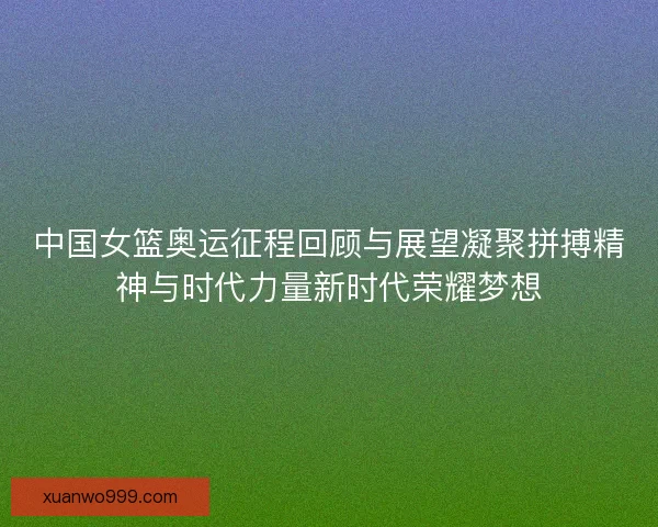 中国女篮奥运征程回顾与展望凝聚拼搏精神与时代力量新时代荣耀梦想