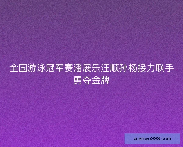 全国游泳冠军赛潘展乐汪顺孙杨接力联手勇夺金牌