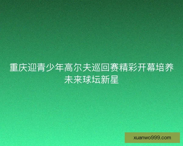 重庆迎青少年高尔夫巡回赛精彩开幕培养未来球坛新星 重庆迎青少年高尔夫巡回赛精彩开幕培养未来球坛新星