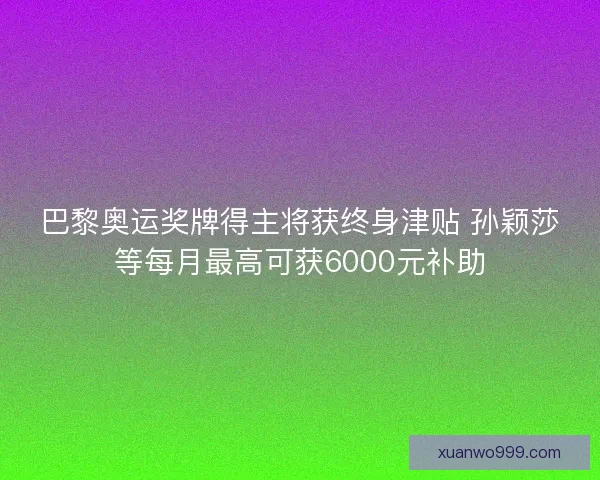 巴黎奥运奖牌得主将获终身津贴 孙颖莎等每月最高可获6000元补助