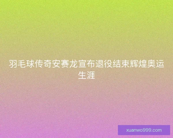 羽毛球传奇安赛龙宣布退役结束辉煌奥运生涯