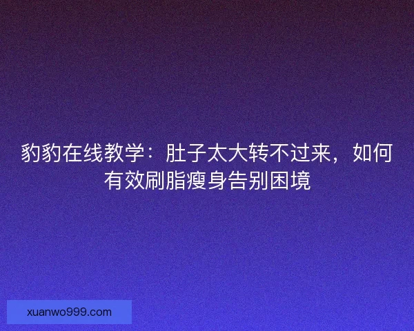 豹豹在线教学:肚子太大转不过来,如何有效刷脂瘦身告别困境 豹豹在线教学:肚子太大转不过来,如何有效刷脂瘦身告别困境