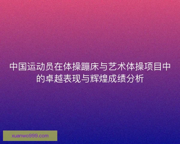 中国运动员在体操蹦床与艺术体操项目中的卓越表现与辉煌成绩分析 中国运动员在体操蹦床与艺术体操项目中的卓越表现与辉煌成绩分析